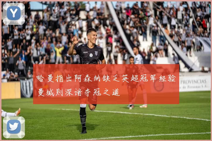 哈曼指出阿森纳缺乏英超冠军经验曼城则深谙夺冠之道