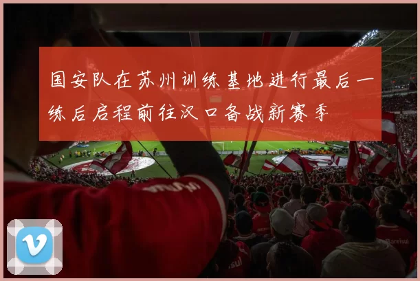 国安队在苏州训练基地进行最后一练后启程前往汉口备战新赛季