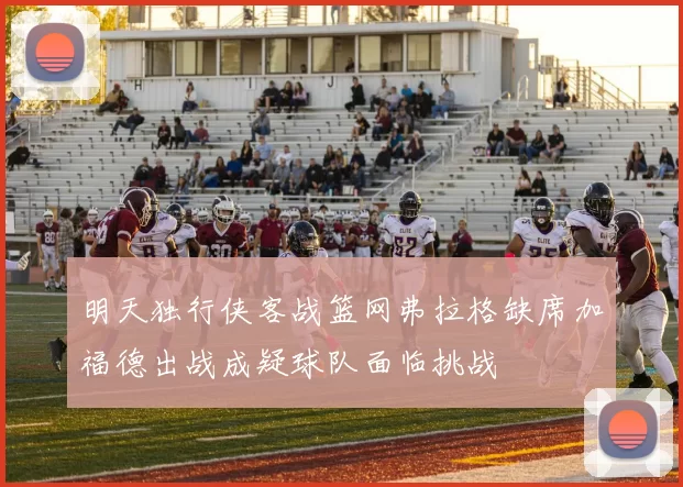 明天独行侠客战篮网弗拉格缺席加福德出战成疑球队面临挑战