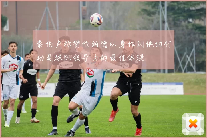 泰伦卢称赞伦纳德以身作则他的行动是球队领导力的最佳体现