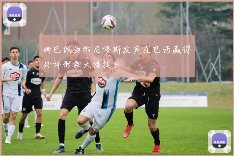 姆巴佩为维尼修斯发声在巴西赢得好评形象大幅提升