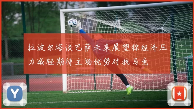 拉波尔塔谈巴萨未来展望称经济压力减轻期待主场优势对抗马竞