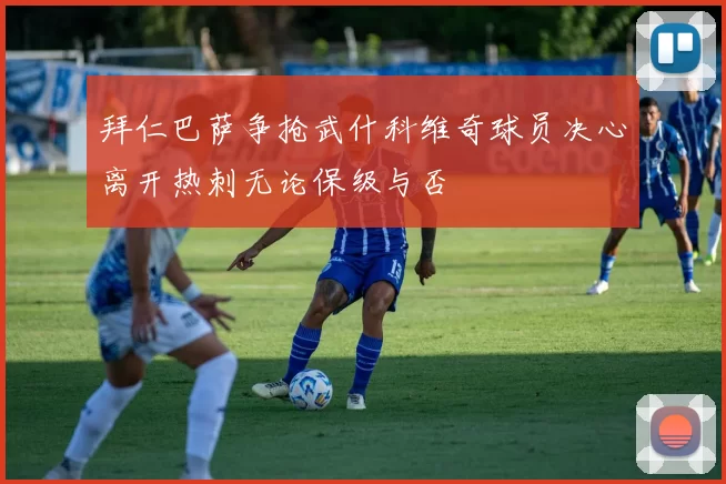 拜仁巴萨争抢武什科维奇球员决心离开热刺无论保级与否