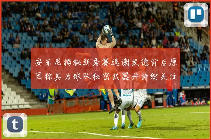 安东尼揭秘新秀赛选谢泼德背后原因称其为球队秘密武器并持续关注