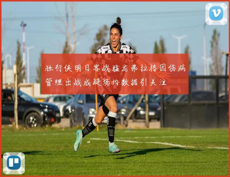 独行侠明日客战猛龙弗拉格因伤病管理出战成疑场均数据引关注