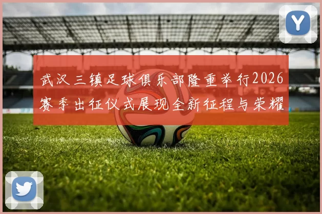 武汉三镇足球俱乐部隆重举行2026赛季出征仪式展现全新征程与荣耀追求