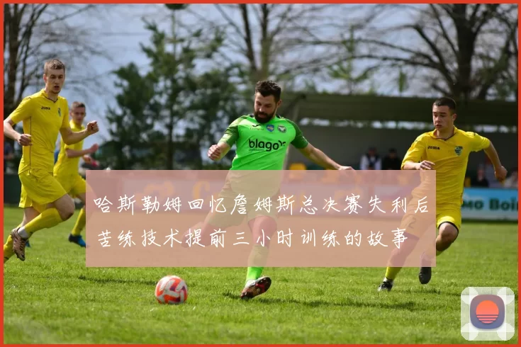 哈斯勒姆回忆詹姆斯总决赛失利后苦练技术提前三小时训练的故事