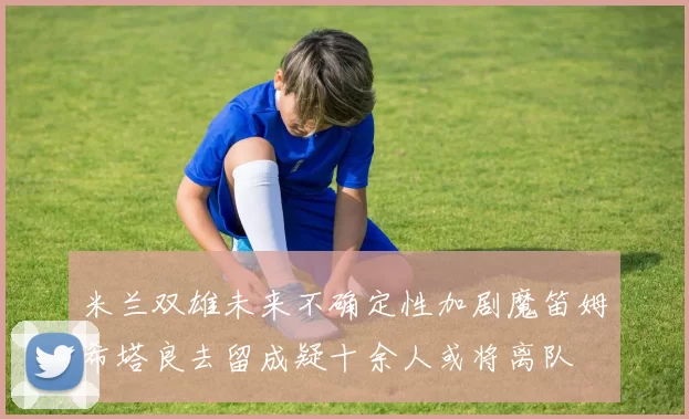 米兰双雄未来不确定性加剧魔笛姆希塔良去留成疑十余人或将离队
