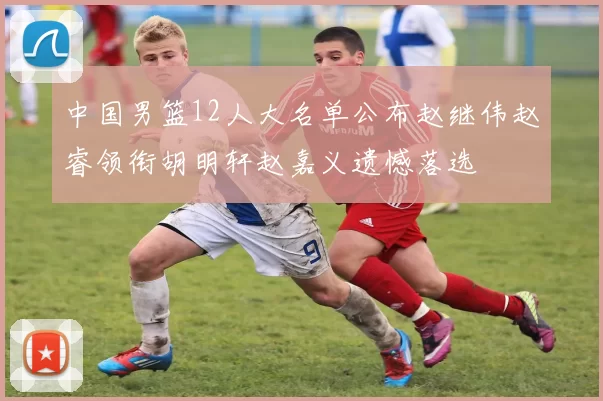 中国男篮12人大名单公布赵继伟赵睿领衔胡明轩赵嘉义遗憾落选