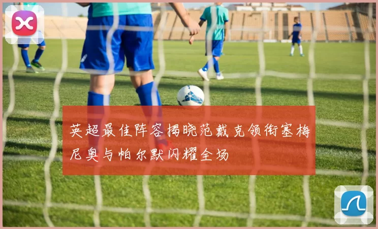 英超最佳阵容揭晓范戴克领衔塞梅尼奥与帕尔默闪耀全场