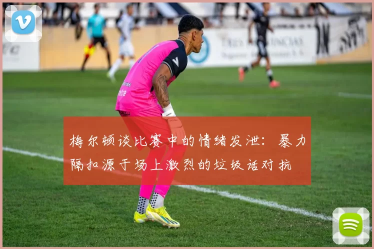 梅尔顿谈比赛中的情绪发泄：暴力隔扣源于场上激烈的垃圾话对抗