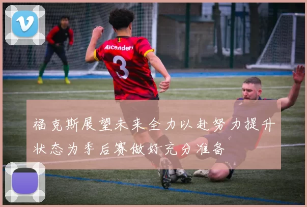 福克斯展望未来全力以赴努力提升状态为季后赛做好充分准备