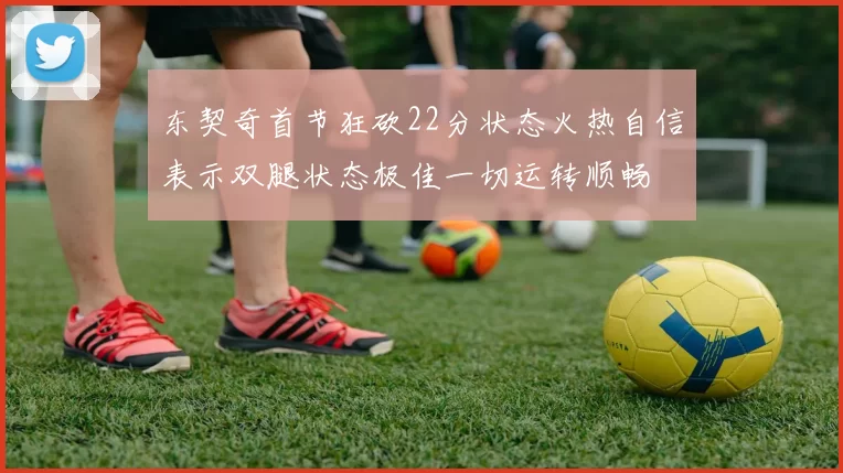 东契奇首节狂砍22分状态火热自信表示双腿状态极佳一切运转顺畅