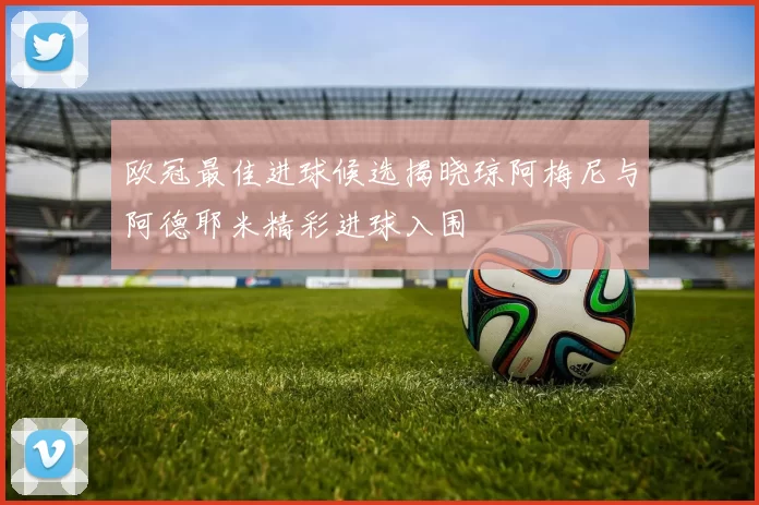 欧冠最佳进球候选揭晓琼阿梅尼与阿德耶米精彩进球入围