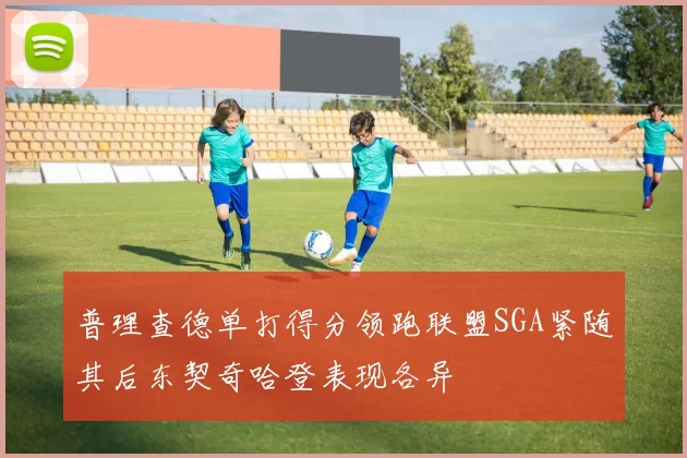 普理查德单打得分领跑联盟SGA紧随其后东契奇哈登表现各异
