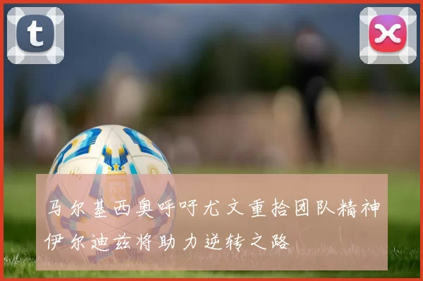 马尔基西奥呼吁尤文重拾团队精神伊尔迪兹将助力逆转之路