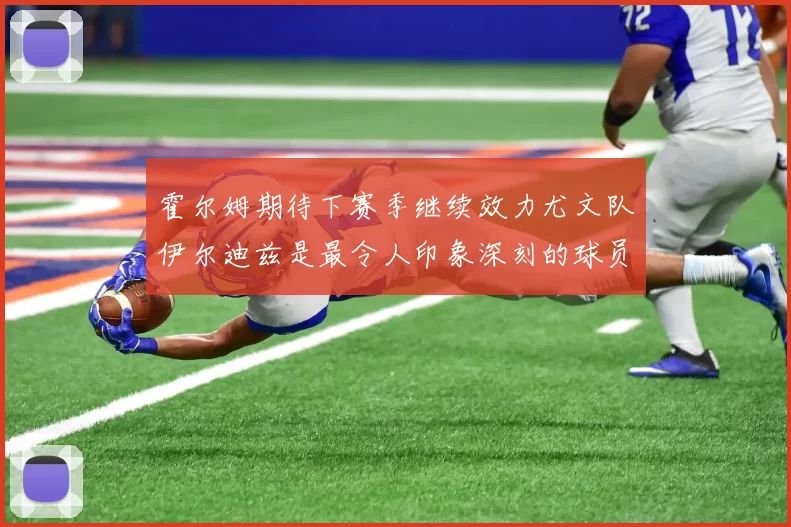 霍尔姆期待下赛季继续效力尤文队伊尔迪兹是最令人印象深刻的球员