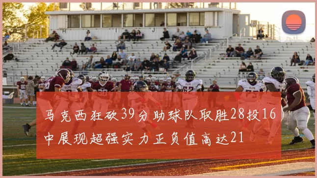 马克西狂砍39分助球队取胜28投16中展现超强实力正负值高达21