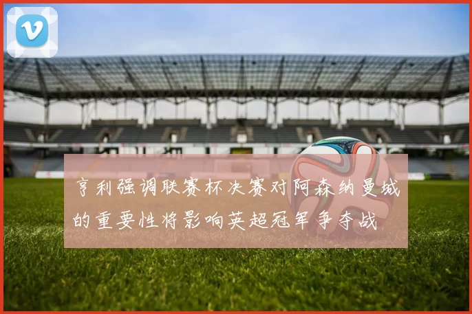 亨利强调联赛杯决赛对阿森纳曼城的重要性将影响英超冠军争夺战