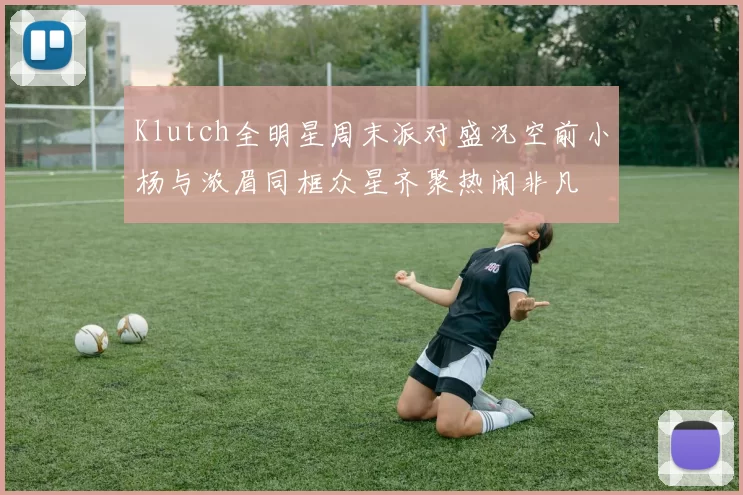 Klutch全明星周末派对盛况空前小杨与浓眉同框众星齐聚热闹非凡