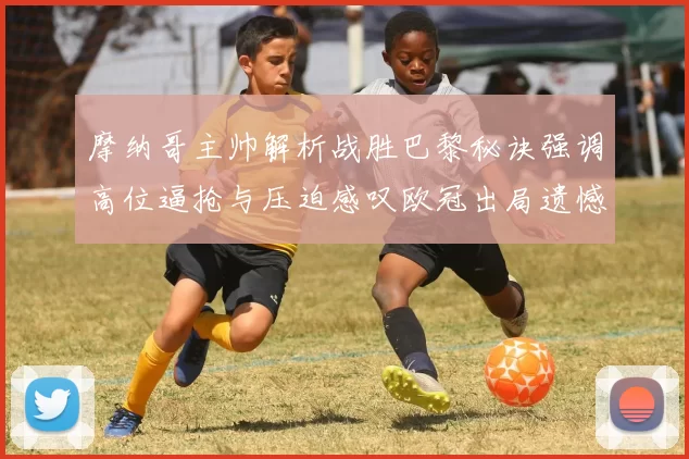 摩纳哥主帅解析战胜巴黎秘诀强调高位逼抢与压迫感叹欧冠出局遗憾
