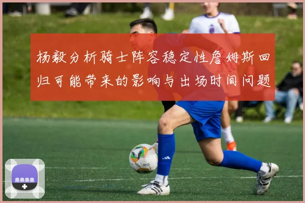 杨毅分析骑士阵容稳定性詹姆斯回归可能带来的影响与出场时间问题