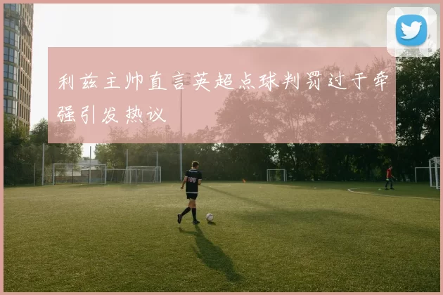 利兹主帅直言英超点球判罚过于牵强引发热议