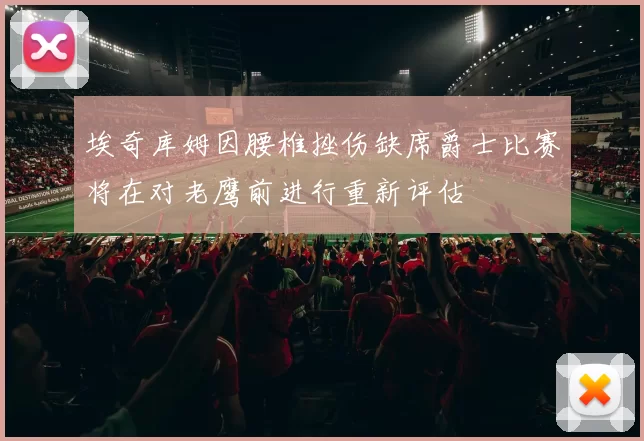 埃奇库姆因腰椎挫伤缺席爵士比赛将在对老鹰前进行重新评估