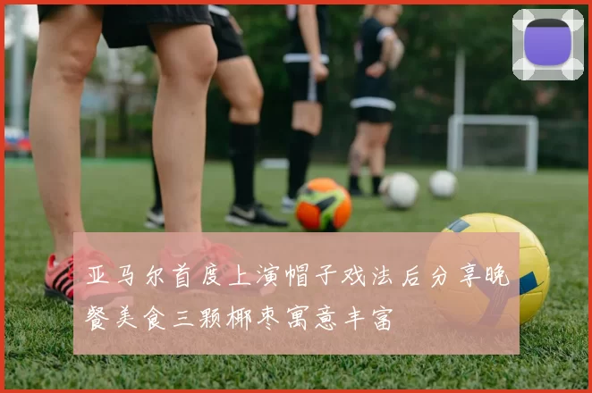 亚马尔首度上演帽子戏法后分享晚餐美食三颗椰枣寓意丰富