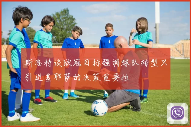 斯洛特谈欧冠目标强调球队转型只引进基耶萨的决策重要性
