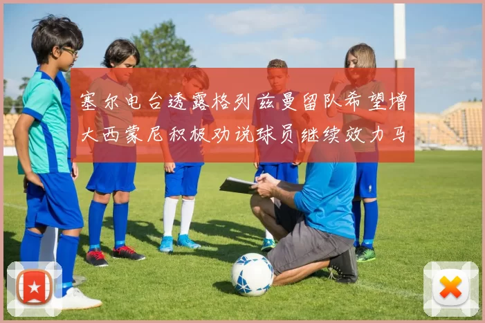 塞尔电台透露格列兹曼留队希望增大西蒙尼积极劝说球员继续效力马竞